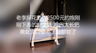 老李探花酒店2500元约炮刚刚下海的学生妹 鸡巴太长把美女操到受不了腿都软了