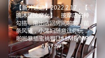 【新片速遞】2022.2.17，【搞沐足按摩女】，按摩店各种勾搭，带出店回房间啪啪，苗条风骚，小荡妇随意让你玩，啪啪暴插蜜桃臀[388MB/MP4/57:57]