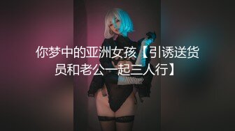 你梦中的亚洲女孩【引诱送货员和老公一起三人行】