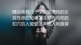 精品推荐几个学生装清纯的女孩性感超短裙下没穿内内吃奶扣穴后入爱爱淫声动人刺激肾上腺