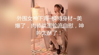 外围女神下海–模特身材~美爆了，肉棒跳蛋轮流自慰，呻吟太酥了！