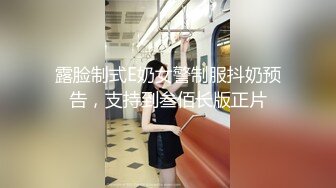 露脸制式E奶女警制服抖奶预告，支持到叁佰长版正片