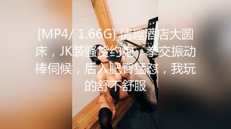 [MP4/ 1.66G] 情趣酒店大圆床，JK装骚货约炮，拳交振动棒伺候，后入肥臀猛怼，我玩的舒不舒服