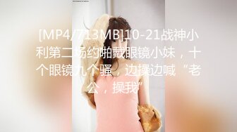 [MP4/713MB]10-21战神小利第二场约啪戴眼镜小妹，十个眼镜九个骚，边操边喊“老公，操我”