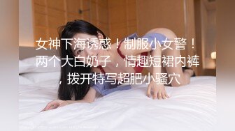 女神下海诱惑！制服小女警！两个大白奶子，情趣短裙内裤，拨开特写超肥小骚穴