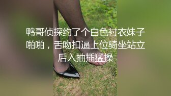 鸭哥侦探约了个白色衬衣妹子啪啪，舌吻扣逼上位骑坐站立后入抽插猛操