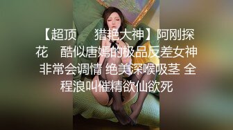 【超顶❤️猎艳大神】阿刚探花✨ 酷似唐嫣的极品反差女神 非常会调情 绝美深喉吸茎 全程浪叫催精欲仙欲死