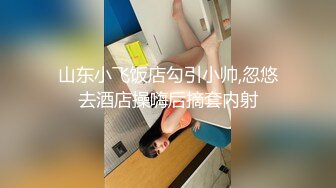 山东小飞饭店勾引小帅,忽悠去酒店操嗨后摘套内射