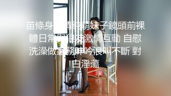 苗條身材清純萌妹子鏡頭前裸體日常與狼友激情互動 自慰洗澡做家務呻吟浪叫不斷 對白淫蕩