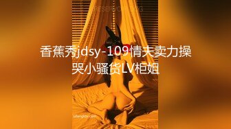 香蕉秀jdsy-109情夫卖力操哭小骚货LV柜姐