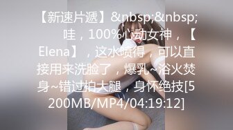 【新速片遞】&nbsp;&nbsp;⭐⭐⭐哇，100%心动女神，【Elena】，这水喷得，可以直接用来洗脸了，爆乳~浴火焚身~错过拍大腿，身怀绝技[5200MB/MP4/04:19:12]