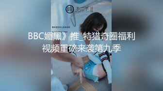 BBC媚黑》推_特猎奇圈福利视频重磅来袭第九季