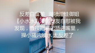 ✿反差白富美✿潮喷淫娃御姐〖小水水〗淫荡女友自慰被我发现，直接把鸡巴插进嘴里，操小骚穴喷水 太反差了