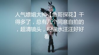 人气嫖娼大神【鱼哥探花】干得多了，总有几个同意自拍的，超清镜头，粉逼水汪汪好好看！