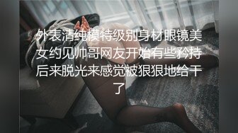 外表清纯模特级别身材眼镜美女约见帅哥网友开始有些矜持后来脱光来感觉被狠狠地给干了