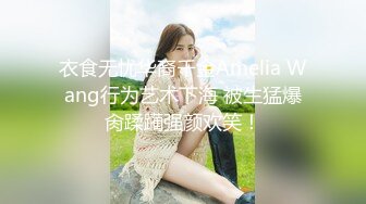 衣食无忧华裔千金Amelia Wang行为艺术下海 被生猛爆肏蹂躏强颜欢笑！