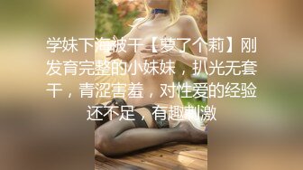 学妹下海被干【萝了个莉】刚发育完整的小妹妹，扒光无套干，青涩害羞，对性爱的经验还不足，有趣刺激