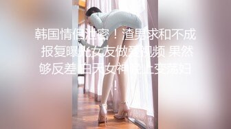 韩国情侣泄密！渣男求和不成 报复曝光女友做爱视频 果然够反差 白天女神晚上变荡妇！