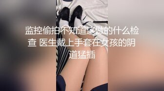 监控偷拍不知道这做的什么检查 医生戴上手套在女孩的阴道猛插