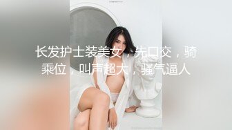 长发护士装美女，先口交，骑乘位，叫声超大，骚气逼人