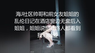 海J社区帅哥和前女友姐姐的乱伦日记在酒店窗边无套后入姐姐，姐姐说想让路人都看到我们做爱