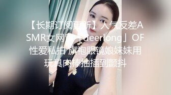 【长期订阅更新】人气反差ASMR女网黄「deerlong」OF性爱私拍 旗袍眼镜娘妹妹用玩具肉棒抽插到颤抖