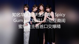 知名华人留学生网黄「Spicy Gum」「刘玥」介绍亚裔闺蜜给金主爸爸口交爆精