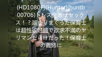 (HD1080P)(Hunter)(huntb00706)トレス発散はセックス！？溜まりまくった保育士は超性欲旺盛で欲求不満のヤリマンだらけだった！保育士の義姉に