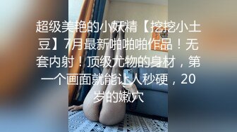 超级美艳的小妖精【挖挖小土豆】7月最新啪啪啪作品！无套内射！顶级尤物的身材，第一个画面就能让人秒硬，20岁的嫩穴