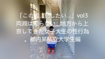 「この娘…犯したい…」vol3両親は知らない…地方から上京してきた女子大生の性行為。都内某私立大学生編