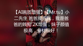 【AI画质增强】【Mr.tu】小二先生 爸爸操死我，我是爸爸的贱狗 2K增强，妹子颜值极高，身材极好！