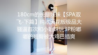 180cm的长腿妹妹【SPA双飞-下篇】纯欲天花板极品大骚逼首次和小姐妹玩3P粉嘟嘟的翘臀被大鸡巴插爽