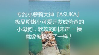 专约小萝莉大神『ASUKA』极品粉嫩小可爱开发成爸爸的小母狗，软软的叫床声 一操就像被捅穿了一样！