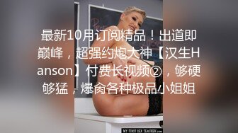 最新10月订阅精品！出道即巅峰，超强约炮大神【汉生Hanson】付费长视频②，够硬够猛，爆肏各种极品小姐姐