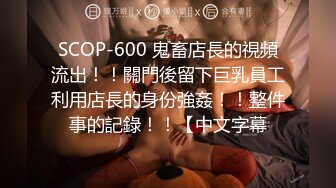 SCOP-600 鬼畜店長的視頻流出！！關門後留下巨乳員工利用店長的身份強姦！！整件事的記錄！！【中文字幕