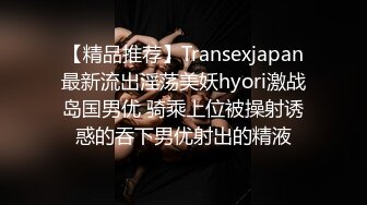 【精品推荐】Transexjapan最新流出淫荡美妖hyori激战岛国男优 骑乘上位被操射诱惑的吞下男优射出的精液