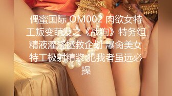 偶蜜国际 OM002 肉欲女特工叛变萌发之《战狗》特务组精液灌浇拯救企划 爆肏美女特工极射精浆 犯我者虽远必操