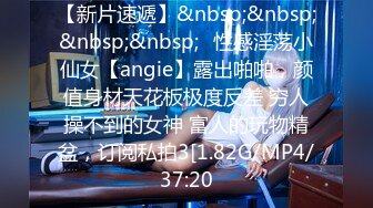 【新片速遞】&nbsp;&nbsp;&nbsp;&nbsp;⚡性感淫荡小仙女【angie】露出啪啪，颜值身材天花板极度反差 穷人操不到的女神 富人的玩物精盆，订阅私拍3[1.82G/MP4/37:20