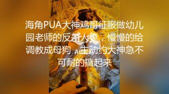 海角PUA大神鸡哥征服做幼儿园老师的反差人妻，慢慢的给调教成母狗，主动约大神急不可耐的搞起来