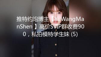 推特约炮博主【YuWangManShen 】高价SVIP群收费900，私拍模特学生妹 (5)