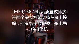 [MP4/ 882M] 高质量技师接连两个美女技师，骑在身上按摩，抓着奶子随便摸，掏出吊给打飞机