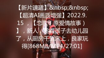 【新片速遞】&nbsp;&nbsp;【超清AI画质增强】2022.9.15 ，【恋歌（原爱情故事）】，新人，趁着孩子去幼儿园了，从厨房干到床上，良家玩得[868MB/MP4/27:01]