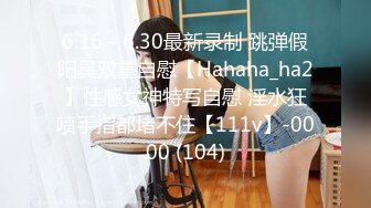 6.16 - 6.30最新录制 跳弹假阳具双重自慰【Hahaha_ha2】性感女神特写自慰 淫水狂喷手指都堵不住【111v】-0000 (104)