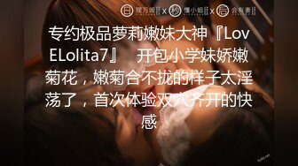 专约极品萝莉嫩妹大神『LovELolita7』✿开包小学妹娇嫩菊花，嫩菊合不拢的样子太淫荡了，首次体验双穴齐开的快感