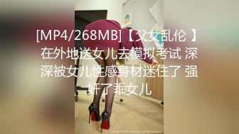 [MP4/268MB]【父女乱伦 】在外地送女儿去模拟考试 深深被女儿性感身材迷住了 强奸了乖女儿