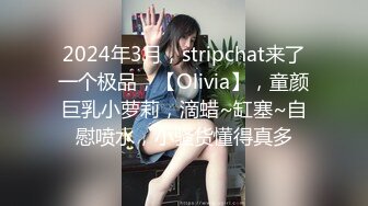 2024年3月，stripchat来了一个极品，【Olivia】，童颜巨乳小萝莉，滴蜡~缸塞~自慰喷水，小骚货懂得真多