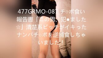 477GRMO-087 チ○ポ食い報告書「この男、犯●ました☆」清楚系ビッチがイキったナンパチ○ポを逆捕食しちゃいました！