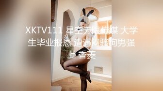 XKTV111 星空无限传媒 大学生毕业报恩 遭遇闷骚狗男强上 香菱