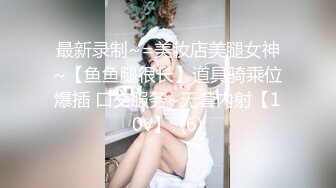 最新录制~=美妆店美腿女神~【鱼鱼腿很长】道具骑乘位爆插 口交服务~无套内射【10v】  (6)