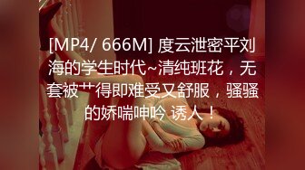 [MP4/ 666M] 度云泄密平刘海的学生时代~清纯班花，无套被艹得即难受又舒服，骚骚的娇喘呻吟 诱人！